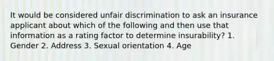 It would be considered unfair discrimination to ask an insurance applicant about which of the following and then use that information as a rating factor to determine insurability? 1. Gender 2. Address 3. Sexual orientation 4. Age