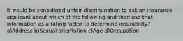 It would be considered unfair discrimination to ask an insurance applicant about which of the following and then use that information as a rating factor to determine insurability? a)Address b)Sexual orientation c)Age d)Occupation