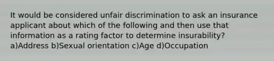 It would be considered unfair discrimination to ask an insurance applicant about which of the following and then use that information as a rating factor to determine insurability? a)Address b)Sexual orientation c)Age d)Occupation