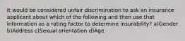 It would be considered unfair discrimination to ask an insurance applicant about which of the following and then use that information as a rating factor to determine insurability? a)Gender b)Address c)Sexual orientation d)Age