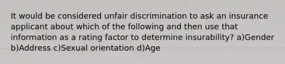 It would be considered unfair discrimination to ask an insurance applicant about which of the following and then use that information as a rating factor to determine insurability? a)Gender b)Address c)Sexual orientation d)Age