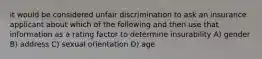 it would be considered unfair discrimination to ask an insurance applicant about which of the following and then use that information as a rating factor to determine insurability A) gender B) address C) sexual orientation D) age