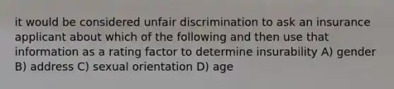 it would be considered unfair discrimination to ask an insurance applicant about which of the following and then use that information as a rating factor to determine insurability A) gender B) address C) sexual orientation D) age