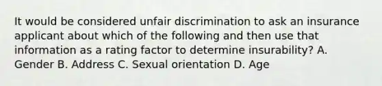 It would be considered unfair discrimination to ask an insurance applicant about which of the following and then use that information as a rating factor to determine insurability? A. Gender B. Address C. Sexual orientation D. Age