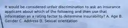 It would be considered unfair discrimination to ask an insurance applicant about which of the following and then use that information as a rating factor to determine insurability? A. Age B. Gender C. Address D. Sexual orientation