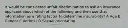 It would be considered unfair discrimination to ask an insurance applicant about which of the following and then use that information as a rating factor to determine insurability? A Age B Gender C Address D Sexual orientation