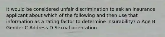 It would be considered unfair discrimination to ask an insurance applicant about which of the following and then use that information as a rating factor to determine insurability? A Age B Gender C Address D Sexual orientation