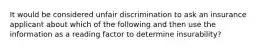 It would be considered unfair discrimination to ask an insurance applicant about which of the following and then use the information as a reading factor to determine insurability?