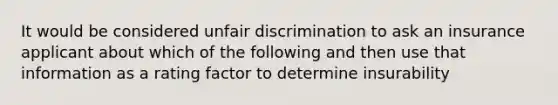 It would be considered unfair discrimination to ask an insurance applicant about which of the following and then use that information as a rating factor to determine insurability