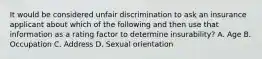 It would be considered unfair discrimination to ask an insurance applicant about which of the following and then use that information as a rating factor to determine insurability? A. Age B. Occupation C. Address D. Sexual orientation