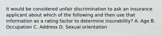 It would be considered unfair discrimination to ask an insurance applicant about which of the following and then use that information as a rating factor to determine insurability? A. Age B. Occupation C. Address D. Sexual orientation