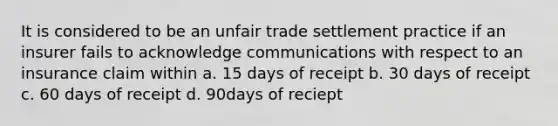 It is considered to be an unfair trade settlement practice if an insurer fails to acknowledge communications with respect to an insurance claim within a. 15 days of receipt b. 30 days of receipt c. 60 days of receipt d. 90days of reciept