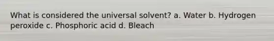 What is considered the universal solvent? a. Water b. Hydrogen peroxide c. Phosphoric acid d. Bleach