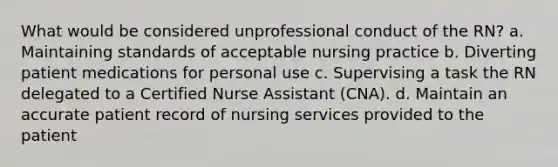 What would be considered unprofessional conduct of the RN? a. Maintaining standards of acceptable nursing practice b. Diverting patient medications for personal use c. Supervising a task the RN delegated to a Certified Nurse Assistant (CNA). d. Maintain an accurate patient record of nursing services provided to the patient