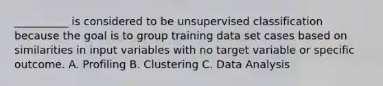 __________ is considered to be unsupervised classification because the goal is to group training data set cases based on similarities in input variables with no target variable or specific outcome. A. Profiling B. Clustering C. Data Analysis