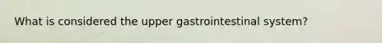 What is considered the upper gastrointestinal system?