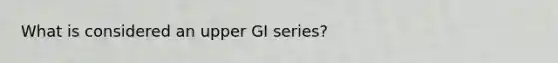 What is considered an upper GI series?