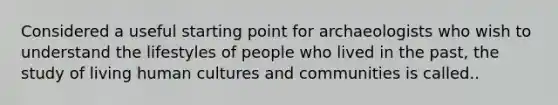 Considered a useful starting point for archaeologists who wish to understand the lifestyles of people who lived in the past, the study of living human cultures and communities is called..