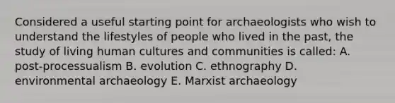 Considered a useful starting point for archaeologists who wish to understand the lifestyles of people who lived in the past, the study of living human cultures and communities is called: A. post-processualism B. evolution C. ethnography D. environmental archaeology E. Marxist archaeology