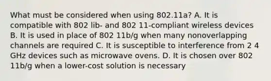 What must be considered when using 802.11a? A. It is compatible with 802 lib- and 802 11-compliant wireless devices B. It is used in place of 802 11b/g when many nonoverlapping channels are required C. It is susceptible to interference from 2 4 GHz devices such as microwave ovens. D. It is chosen over 802 11b/g when a lower-cost solution is necessary