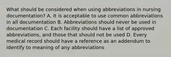 What should be considered when using abbreviations in nursing documentation? A. It is acceptable to use common abbreviations in all documentation B. Abbreviations should never be used in documentation C. Each facility should have a list of approved abbreviations, and those that should not be used D. Every medical record should have a reference as an addendum to identify to meaning of any abbreviations