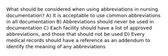 What should be considered when using abbreviations in nursing documentation? A) It is acceptable to use common abbreviations in all documentation B) Abbreviations should never be used in documentation C) Each facility should have a list of approved abbreviations, and those that should not be used D) Every medical records should have a reference as an addendum to identify the meaning of any abbreviations