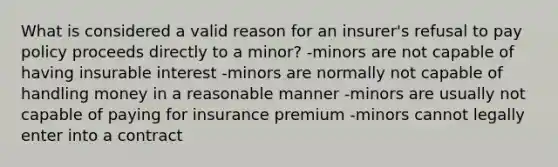 What is considered a valid reason for an insurer's refusal to pay policy proceeds directly to a minor? -minors are not capable of having insurable interest -minors are normally not capable of handling money in a reasonable manner -minors are usually not capable of paying for insurance premium -minors cannot legally enter into a contract