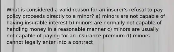 What is considered a valid reason for an insurer's refusal to pay policy proceeds directly to a minor? a) minors are not capable of having insurable interest b) minors are normally not capable of handling money in a reasonable manner c) minors are usually not capable of paying for an insurance premium d) minors cannot legally enter into a contract