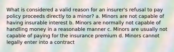 What is considered a valid reason for an insurer's refusal to pay policy proceeds directly to a minor? a. Minors are not capable of having insurable interest b. Minors are normally not capable of handling money in a reasonable manner c. Minors are usually not capable of paying for the insurance premium d. Minors cannot legally enter into a contract