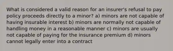 What is considered a valid reason for an insurer's refusal to pay policy proceeds directly to a minor? a) minors are not capable of having insurable interest b) minors are normally not capable of handling money in a reasonable manner c) minors are usually not capable of paying for the insurance premium d) minors cannot legally enter into a contract