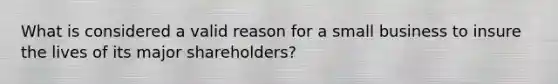 What is considered a valid reason for a small business to insure the lives of its major shareholders?