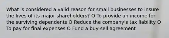 What is considered a valid reason for small businesses to insure the lives of its major shareholders? O To provide an income for the surviving dependents O Reduce the company's tax liability O To pay for final expenses O Fund a buy-sell agreement