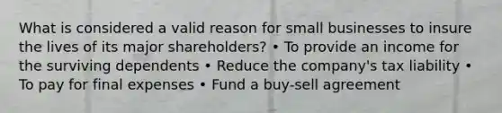 What is considered a valid reason for small businesses to insure the lives of its major shareholders? • To provide an income for the surviving dependents • Reduce the company's tax liability • To pay for final expenses • Fund a buy-sell agreement