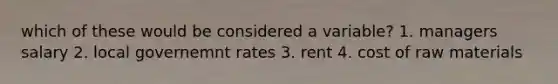 which of these would be considered a variable? 1. managers salary 2. local governemnt rates 3. rent 4. cost of raw materials