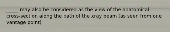 _____ may also be considered as the view of the anatomical cross-section along the path of the xray beam (as seen from one vantage point)