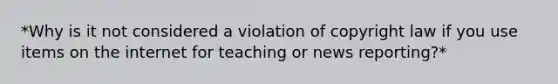 *Why is it not considered a violation of copyright law if you use items on the internet for teaching or news reporting?*