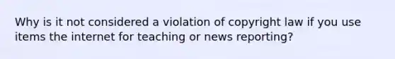 Why is it not considered a violation of copyright law if you use items the internet for teaching or news reporting?