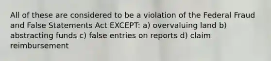 All of these are considered to be a violation of the Federal Fraud and False Statements Act EXCEPT: a) overvaluing land b) abstracting funds c) false entries on reports d) claim reimbursement