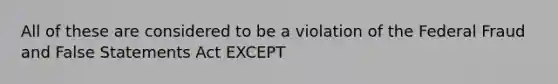 All of these are considered to be a violation of the Federal Fraud and False Statements Act EXCEPT