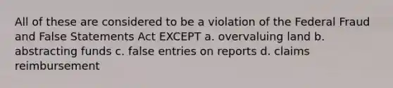 All of these are considered to be a violation of the Federal Fraud and False Statements Act EXCEPT a. overvaluing land b. abstracting funds c. false entries on reports d. claims reimbursement