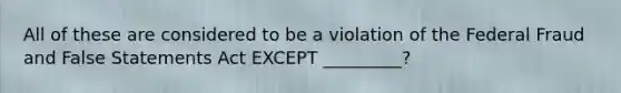 All of these are considered to be a violation of the Federal Fraud and False Statements Act EXCEPT _________?