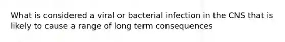 What is considered a viral or bacterial infection in the CNS that is likely to cause a range of long term consequences