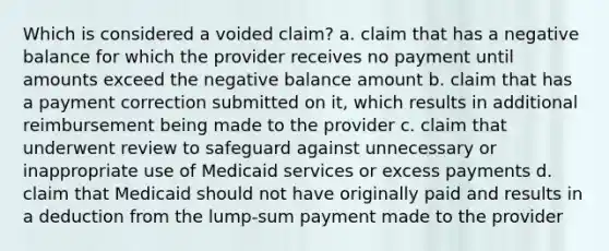 Which is considered a voided claim? a. claim that has a negative balance for which the provider receives no payment until amounts exceed the negative balance amount b. claim that has a payment correction submitted on it, which results in additional reimbursement being made to the provider c. claim that underwent review to safeguard against unnecessary or inappropriate use of Medicaid services or excess payments d. claim that Medicaid should not have originally paid and results in a deduction from the lump-sum payment made to the provider