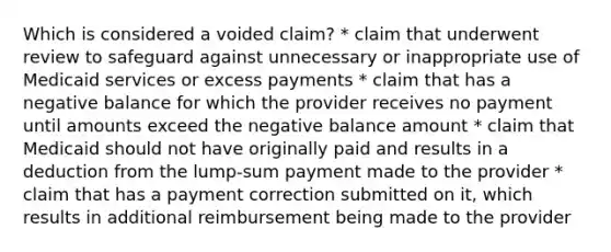 Which is considered a voided claim? * claim that underwent review to safeguard against unnecessary or inappropriate use of Medicaid services or excess payments * claim that has a negative balance for which the provider receives no payment until amounts exceed the negative balance amount * claim that Medicaid should not have originally paid and results in a deduction from the lump-sum payment made to the provider * claim that has a payment correction submitted on it, which results in additional reimbursement being made to the provider