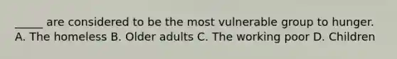 _____ are considered to be the most vulnerable group to hunger. A. The homeless B. Older adults C. The working poor D. Children