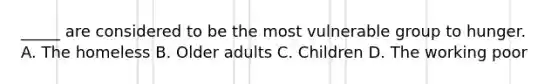_____ are considered to be the most vulnerable group to hunger. A. The homeless B. Older adults C. Children D. The working poor