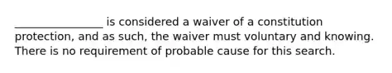 ________________ is considered a waiver of a constitution protection, and as such, the waiver must voluntary and knowing. There is no requirement of probable cause for this search.