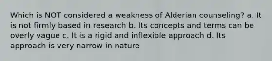 Which is NOT considered a weakness of Alderian counseling? a. It is not firmly based in research b. Its concepts and terms can be overly vague c. It is a rigid and inflexible approach d. Its approach is very narrow in nature