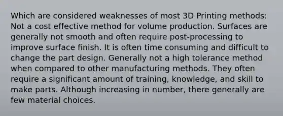 Which are considered weaknesses of most 3D Printing methods: Not a cost effective method for volume production. Surfaces are generally not smooth and often require post-processing to improve surface finish. It is often time consuming and difficult to change the part design. Generally not a high tolerance method when compared to other manufacturing methods. They often require a significant amount of training, knowledge, and skill to make parts. Although increasing in number, there generally are few material choices.