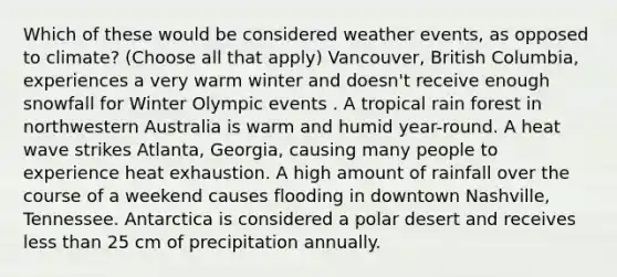 Which of these would be considered weather events, as opposed to climate? (Choose all that apply) Vancouver, British Columbia, experiences a very warm winter and doesn't receive enough snowfall for Winter Olympic events . A tropical rain forest in northwestern Australia is warm and humid year-round. A heat wave strikes Atlanta, Georgia, causing many people to experience heat exhaustion. A high amount of rainfall over the course of a weekend causes flooding in downtown Nashville, Tennessee. Antarctica is considered a polar desert and receives less than 25 cm of precipitation annually.